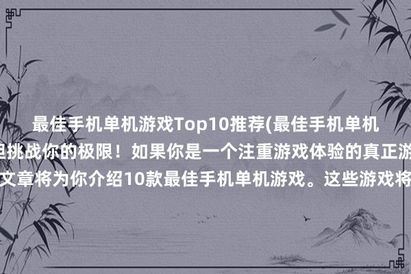 最佳手机单机游戏Top10推荐(最佳手机单机游戏Top10推荐-大胆挑战你的极限！如果你是一个注重游戏体验的真正游戏玩家，那么这篇文章将为你介绍10款最佳手机单机游戏。这些游戏将让你面临各种挑战和难关，需要你不断思考和努力才能获得胜利。因此，现在就来挑战这些游戏，大胆挑战你的极限，看看你是否能成为最出色的玩家。)