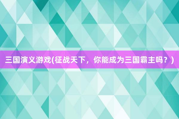 三国演义游戏(征战天下，你能成为三国霸主吗？)